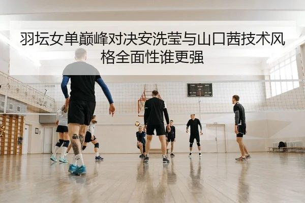 羽坛女单巅峰对决安洗莹与山口茜技术风格全面性谁更强